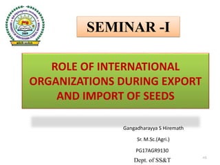 Gangadharayya S Hiremath
Sr. M.Sc.(Agri.)
PG17AGR9130
Dept. of SS&T
SEMINAR -I
ROLE OF INTERNATIONAL
ORGANIZATIONS DURING EXPORT
AND IMPORT OF SEEDS
n1
 