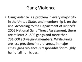 Gang ViolenceGang violence is a problem in every major city in the United States and membership is on the rise. According to the Department of Justice's 2005 National Gang Threat Assessment, there are at least 21,500 gangs and more than 731,000 active gang members. While gangs are less prevalent in rural areas, in major cities, gang violence is responsible for roughly half of all homicides.