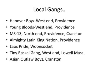 Local Gangs…Hanover Boyz-West end, ProvidenceYoung Bloods-West end, ProvidenceMS-13, North end, Providence, CranstonAlmighty Latin King Nation, ProvidenceLaos Pride, WoonsocketTiny Raskal Gang, West end, Lowell Mass. Asian Outlaw Boyz, Cranston