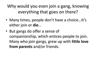 Why would you even join a gang, knowing everything that goes on there?Many times, people don’t have a choice…It’s either join or die…But gangs do offer a sense of companionship, which entices people to join. Many who join gangs, grew up with little love from parents and/or friends.