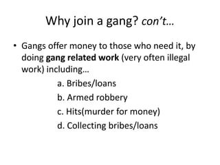Why join a gang? con’t…Gangs offer money to those who need it, by doing gang related work (very often illegal work) including…		a. Bribes/loans		b. Armed robbery		c. Hits(murder for money)		d. Collecting bribes/loans