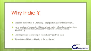 Why India ?
   Excellent capabilities in Chemistry , large pool of qualified manpower…

   Large number of companies offering a wide variety of products and services
    (APIs, Key Intermediates, Product Development Services, Contract
    Research ...)

   Growing interest in sourcing of products/services from India

   The relation of Cost vs. Quality is the key factor!

                                                                              Gangwal
 