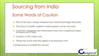 Sourcing from India
Some Words of Caution
   Most of the times, foreign companies have limited knowledge about India
   The choice of suitable suppliers/vendors/partners can be very tricky
   Local laws, regulations and infrastructure issues have a significant impact
    on exports out of India
   Logistics is still a major issue
   Things may not be what they appear or are projected to be
Local presence is essential for success!
                                                                              Gangwal
 