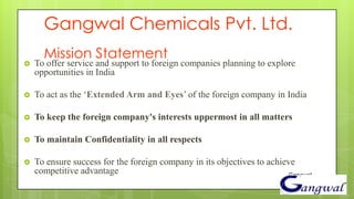Gangwal Chemicals Pvt. Ltd.
      Mission Statement
   To offer service and support to foreign companies planning to explore
    opportunities in India

   To act as the ‘Extended Arm and Eyes’ of the foreign company in India

   To keep the foreign company's interests uppermost in all matters

   To maintain Confidentiality in all respects

   To ensure success for the foreign company in its objectives to achieve
    competitive advantage                                               Gangwal
 