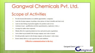 Gangwal Chemicals Pvt. Ltd.
Scope of Activities
   Provide factual information on available opportunities / companies
   Assist the foreign company in getting a clear picture of what is feasible and what is not
   Assist in short-listing of potential suppliers for products and services
   Assistance in pre - qualification activities (questionnaires, exploratory visits...)
   Arrange for audits when requested
   Obtain offers for required products/services and assist in price negotiations
   Active follow-up on behalf of the foreign company once order is issued
   Provide periodic reports to the foreign company on the project / order status
   Ensure timely delivery as per agreed terms and conditions

                       Effective communication is the key

                                                                                            Gangwal Chemicals Pvt Ltd.
 