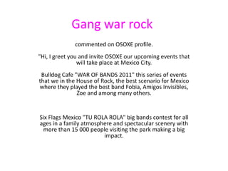 Gangwar rock commented on OSOXE profile."Hi, I greet you and invite OSOXE our upcoming events that will take place at Mexico City.Bulldog Cafe "WAR OF BANDS 2011" this series of events that we in the House of Rock, the best scenario for Mexico where they played the best band Fobia, Amigos Invisibles, Zoe and among many others.Six Flags Mexico "TU ROLA ROLA" big bands contest for all ages in a family atmosphere and spectacular scenery with more than 15 000 people visiting the park making a big impact. 