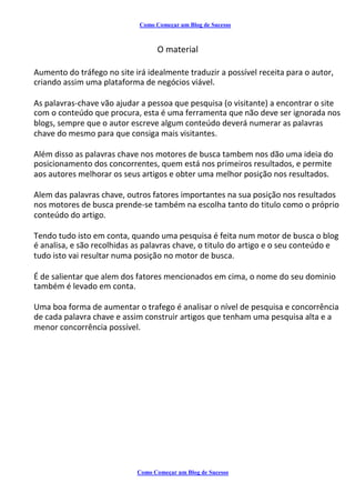 Como Começar um Blog de Sucesso
O material
Aumento do tráfego no site irá idealmente traduzir a possível receita para o autor,
criando assim uma plataforma de negócios viável.
As palavras-chave vão ajudar a pessoa que pesquisa (o visitante) a encontrar o site
com o conteúdo que procura, esta é uma ferramenta que não deve ser ignorada nos
blogs, sempre que o autor escreve algum conteúdo deverá numerar as palavras
chave do mesmo para que consiga mais visitantes.
Além disso as palavras chave nos motores de busca tambem nos dão uma ideia do
posicionamento dos concorrentes, quem está nos primeiros resultados, e permite
aos autores melhorar os seus artigos e obter uma melhor posição nos resultados.
Alem das palavras chave, outros fatores importantes na sua posição nos resultados
nos motores de busca prende-se também na escolha tanto do titulo como o próprio
conteúdo do artigo.
Tendo tudo isto em conta, quando uma pesquisa é feita num motor de busca o blog
é analisa, e são recolhidas as palavras chave, o titulo do artigo e o seu conteúdo e
tudo isto vai resultar numa posição no motor de busca.
É de salientar que alem dos fatores mencionados em cima, o nome do seu dominio
também é levado em conta.
Uma boa forma de aumentar o trafego é analisar o nível de pesquisa e concorrência
de cada palavra chave e assim construir artigos que tenham uma pesquisa alta e a
menor concorrência possível.
Como Começar um Blog de Sucesso
 