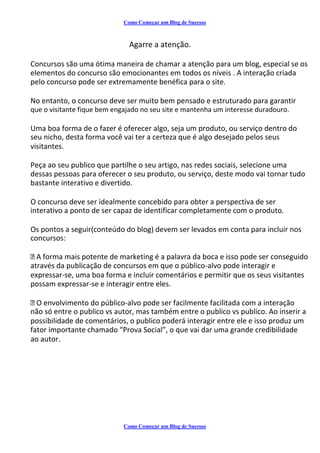 Como Começar um Blog de Sucesso
Agarre a atenção.
Concursos são uma ótima maneira de chamar a atenção para um blog, especial se os
elementos do concurso são emocionantes em todos os níveis . A interação criada
pelo concurso pode ser extremamente benéfica para o site.
No entanto, o concurso deve ser muito bem pensado e estruturado para garantir
que o visitante fique bem engajado no seu site e mantenha um interesse duradouro.
Uma boa forma de o fazer é oferecer algo, seja um produto, ou serviço dentro do
seu nicho, desta forma você vai ter a certeza que é algo desejado pelos seus
visitantes.
Peça ao seu publico que partilhe o seu artigo, nas redes sociais, selecione uma
dessas pessoas para oferecer o seu produto, ou serviço, deste modo vai tornar tudo
bastante interativo e divertido.
O concurso deve ser idealmente concebido para obter a perspectiva de ser
interativo a ponto de ser capaz de identificar completamente com o produto.
Os pontos a seguir(conteúdo do blog) devem ser levados em conta para incluir nos
concursos:
A forma mais potente de marketing é a palavra da boca e isso pode ser conseguido
através da publicação de concursos em que o público-alvo pode interagir e
expressar-se, uma boa forma e incluir comentários e permitir que os seus visitantes
possam expressar-se e interagir entre eles.
O envolvimento do público-alvo pode ser facilmente facilitada com a interação
não só entre o publico vs autor, mas também entre o publico vs publico. Ao inserir a
possibilidade de comentários, o publico poderá interagir entre ele e isso produz um
fator importante chamado “Prova Social”, o que vai dar uma grande credibilidade
ao autor.
Como Começar um Blog de Sucesso
 