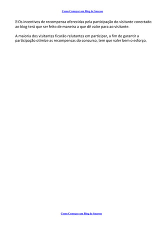 Como Começar um Blog de Sucesso
Os incentivos de recompensa oferecidas pela participação do visitante conectado
ao blog terá que ser feito de maneira a que dê valor para ao visitante.
A maioria dos visitantes ficarão relutantes em participar, a fim de garantir a
participação otimize as recompensas do concurso, tem que valer bem o esforço.
Como Começar um Blog de Sucesso
 