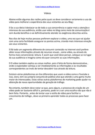 Como Começar um Blog de Sucesso
Vídeos
Abaixo estão algumas das razões pelas quais se deve considerar seriamente o uso de
vídeo para melhorar a experiência dos seus visitantes ao seu Blog :
Se a sua ideia é destacar-se de toda a sua concorrência e captar mais a atenção e
interesse da sua audiência, então usar video no blog como meio de comunicação é
sem duvida benéfico e vai definitivamente atender às exigências descritas acima.
Nos dias de hoje muitas pessoas preferem explorar o video, uma vez que vai ajudar
com uma certa facilidade assegurar os pontos acima, criando mais interesse emoção
aos seus visitantes.
á todo um segmento diferente de consumir conteúdo na internet você prefere
obter essas informações através de recursos visuais , como vídeo, ou através da
forma mais convencional, leitura. É assim que você deve pensar, coloque-se no lugar
da sua audiência e imagina como ela quer consumir as suas informações.
O vídeo também explica as coisas melhor, pois é feito de forma demonstrativa ,
onde o espectador começa a ver imediatamente as informações e os resultados
correspondentes ao invés de tentar descobrir isso através da leitura.
Existem várias plataformas on-line diferentes que usam o vídeo como o Youtube e
isso, claro, tem seu próprio conjunto de público-alvo que atende a uma gama muito
maior de interessados. Estas várias outras plataformas de marketing pode ajudar na
obtenção de novas oportunidades de geração de tráfego.
No entanto, também deve notar-se que, para alguns, o processo de criação de um
vídeo pode ser bastante difícil e, portanto, pode vir a ser uma escolha não que não é
bem feita. Portanto , antes de tentar usar o estilo de vídeo para facilitar o
crescimento de tráfego , deve-se primeiro aprender todos os processos para fazer
um.
Como Começar um Blog de Sucesso
 