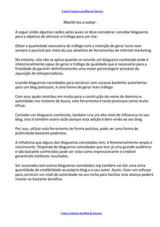 Como Começar um Blog de Sucesso
Mantê-los a voltar.
A seguir estão algumas razões pelas quais se deve considerar convidar blogueiros
para o objetivo de otimizar o tráfego para um site:
Obter a quantidade necessária de tráfego com a intenção de gerar lucro nem
sempre é possível por meio do uso aleatório de ferramentas de internet marketing.
No entanto, isto não se aplica quando se convida um blogueiro conhecido onde é
intencionalmente capaz de gerar o tráfego de qualidade que é necessário para a
finalidade de garantir definitivamente uma maior porcentagem provável de
aquisição de telespectadores.
Usando blogueiros convidados para construir com sucesso backlinks autoritários
para um blog particular, é uma forma de gerar mais tráfego.
Com essa ajuda contribui em muito para a construção do nome de domínio e
autoridade nos motores de busca, esta ferramenta é tanto precisava como muito
eficaz.
Convidar um blogueiro conhecido, também cria um alto nível de influencia no seu
blog, esta é também outra razão porque esta adição é bem-vinda ao seu blog.
Por isso, utilizar esta ferramenta de forma positiva, pode ser uma forma de
publicidade bastante poderosa.
A influência que alguns dos blogueiros convidados tem, é fenomenalmente ampla e
convincente. Dispondo de blogueiros convidados que tem já uma grande audiência
e são bastante conhecidos pode ser visto como impressionante e credível
garantindo melhores resultados.
Ser associado com outros blogueiros convidados top também vai dar uma certa
quantidade de credibilidade ao próprio blog e o seu autor. Assim, fazer um esforço
para construir um nível de autoridade no seu nicho para facilitar esta aliança poderá
revelar-se bastante benéfica.
Como Começar um Blog de Sucesso
 