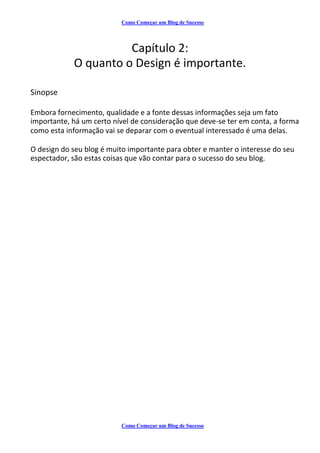 Como Começar um Blog de Sucesso
Capítulo 2:
O quanto o Design é importante.
Sinopse
Embora fornecimento, qualidade e a fonte dessas informações seja um fato
importante, há um certo nível de consideração que deve-se ter em conta, a forma
como esta informação vai se deparar com o eventual interessado é uma delas.
O design do seu blog é muito importante para obter e manter o interesse do seu
espectador, são estas coisas que vão contar para o sucesso do seu blog.
Como Começar um Blog de Sucesso
 