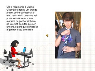 Olá o meu nome é Duarte
Guerreiro e tenho um grande
prazer de lhe apresentar o
meu novo mini curso que vai
poder revolucionar a sua
maneira de ganhar dinheiro
na internet sem ter que ser
um pró, e para que comece já
a ganhar o seu dinheiro !
 