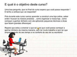 E qual é o objetivo deste curso?
Uma boa pergunta, que no final do curso espero que você possa responder !
E tenho a certeza que vai responder!

Pois durante este curso vamos aprender a construir uma loja online, saber
onde ir buscar os nossos produtos , como organizar a nossa loja , como
começar a ganhar dinheiro com ela aplicando pequenas técnicas e dicas
que fazem grandes diferenças!

Repare que estou a ensinar o que sei para que você possa começar a
ganhar dinheiro da mesma maneira, sem ter muito trabalho e sem ter que
empregar muito do seu tempo e no conforto do seu lar ou escritório!
 