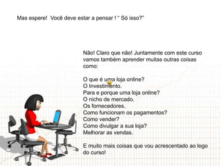 Mas espere! Você deve estar a pensar ! “ Só isso?”




                          Não! Claro que não! Juntamente com este curso
                          vamos também aprender muitas outras coisas
                          como:

                          O que é uma loja online?
                          O Investimento.
                          Para e porque uma loja online?
                          O nicho de mercado.
                          Os fornecedores.
                          Como funcionam os pagamentos?
                          Como vender?
                          Como divulgar a sua loja?
                          Melhorar as vendas.

                          E muito mais coisas que vou acrescentado ao logo
                          do curso!
 