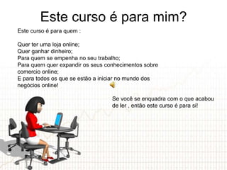 Este curso é para mim?
Este curso é para quem :

Quer ter uma loja online;
Quer ganhar dinheiro;
Para quem se empenha no seu trabalho;
Para quem quer expandir os seus conhecimentos sobre
comercio online;
E para todos os que se estão a iniciar no mundo dos
negócios online!

                                  Se você se enquadra com o que acabou
                                  de ler , então este curso é para si!
 