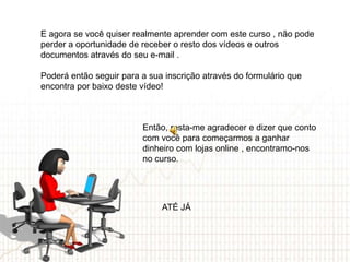 E agora se você quiser realmente aprender com este curso , não pode
perder a oportunidade de receber o resto dos vídeos e outros
documentos através do seu e-mail .

Poderá então seguir para a sua inscrição através do formulário que
encontra por baixo deste vídeo!



                         Então, resta-me agradecer e dizer que conto
                         com você para começarmos a ganhar
                         dinheiro com lojas online , encontramo-nos
                         no curso.




                              ATÉ JÁ
 
