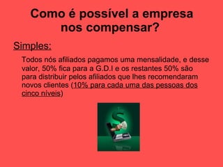 Como é possível a empresa nos compensar?   Simples:   Todos nós afiliados pagamos uma mensalidade, e desse valor, 50% fica para a G.D.I e os restantes 50% são para distribuir pelos afiliados que lhes recomendaram novos clientes ( 10% para cada uma das pessoas dos cinco níveis ) 