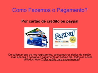 Como Fazemos o Pagamento? Por cartão de credito ou paypal De salientar que ao nos registarmos, colocamos os dados do cartão, mas apenas é cobrado o pagamento ao sétimo dia, todos os novos afiliados têem  7 dias grátis para experimentar ! 