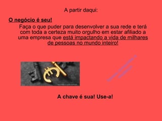 A partir daqui: O negócio é seu! Faça o que puder para desenvolver a sua rede e terá com toda a certeza muito orgulho em estar afiliado a uma empresa que  está impactando a vida de milhares de pessoas no mundo inteiro! A chave é sua! Use-a! Vamos conquistar a mudança 