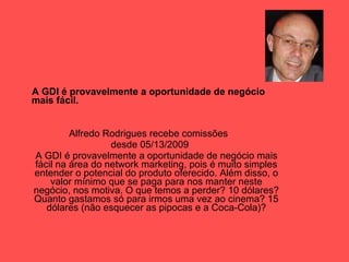A GDI é provavelmente a oportunidade de negócio mais fácil. Alfredo Rodrigues recebe comissões  desde 05/13/2009 A GDI é provavelmente a oportunidade de negócio mais fácil na área do network marketing, pois é muito simples entender o potencial do produto oferecido. Além disso, o valor mínimo que se paga para nos manter neste negócio, nos motiva. O que temos a perder? 10 dólares? Quanto gastamos só para irmos uma vez ao cinema? 15 dólares (não esquecer as pipocas e a Coca-Cola)? 
