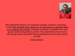 GDI realmente oferece um programa simples, lucrativo e de baixo custo!  Eles vendem para você com um persuasivo e animado filme e um sistema de convites . Pessoas começam a trabalhar em meu grupo mesmo enquanto eu durmo. Me surpreendo ao ver como meu grupo está crescendo! Nunca participei de nada assim antes do GDI. Eddie Malásia   