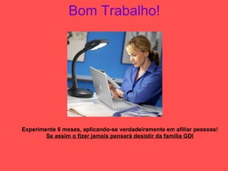 Bom Trabalho! Experimente 6 meses, aplicando-se verdadeiramente em afiliar pessoas! Se assim o fizer jamais pensará desistir da família GDI 