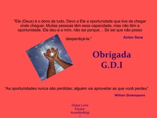 "Ele (Deus) é o dono de tudo. Devo a Ele a oportunidade que tive de chegar onde cheguei. Muitas pessoas têm essa capacidade, mas não têm a oportunidade. Ele deu-a a mim, não sei porque… Só sei que não posso desperdiçá-la."   Obrigada G.D.I Airton Sena   “As oportunidades nunca são perdidas; alguém vai aproveitar as que você perdeu” William Shakespeare Graça Luísa Equipa: Acreditar&Agir 