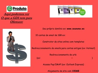 Seu próprio domínio ex:  www.seunome.ws 10 contas de email de 1GB ex:  [email_address] Construtor de sites online com templates Redireccionamento de emails para contas antigas (ex: Hotmail) Redireccionamento de urls     (ex:  www.omeublog.blogspot.com  =  www.omeublog.ws ) Acesso Pop/IMAP (ex: Outlook Express) Alojamento de site com  100MB Aqui podemos ver O que a GDI tem para Oferecer: 