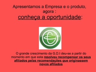 Apresentamos a Empresa e o produto, agora :   conheça a oportunidade : O grande crescimento da G.D.I deu-se a partir do momento em que esta  resolveu recompensar os seus afiliados pelas recomendações que originassem novos afiliados 