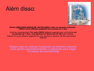 Além disso: Ganhe  ILIMITADOS BONUS DE 100 DOLARES , todas as semanas indicando CINCO novos afiliados pagantes num período de 7 dias. Você leu correctamente!  Por cada CINCO  afiliados pagantes que você indicar  em um período de 7 dias, você ganhará um Bónus de U$ 100  (cem dólares).  Indique 25 novos afiliados pagantes em uma semana e ganhará U$ 500 (quinhentos dólares)! Repare que ao colocar 5 pessoas na primeira semana você ganha automaticamente o suficiente para pagar 10 meses de mensalidade 
