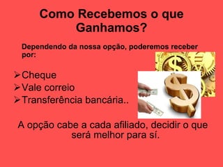 Como Recebemos o que Ganhamos? Dependendo da nossa opção, poderemos receber por: Cheque Vale correio Transferência bancária.. A opção cabe a cada afiliado, decidir o que será melhor para sí. 