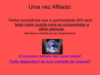 Uma vez Afiliado: Tenha consciência que a oportunidade GDI será  tanto maior quanto mais se comprometer a afiliar pessoas . Receberá à medida do seu desempenho! O sucesso estará nas suas mãos! Tudo dependerá da sua vontade de crescer ! 