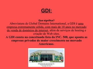 GDI: Que significa? Abreviatura de Global Domains International, a GDI é  uma empresa extremamente sólida, com mais de 10 anos no mercado de venda de domínios de internet , além de serviços de hosting e criação de Web sites. A GDI consta na conceituada lista da INC. 500, que aponta as empresas privadas de maior crescimento no mercado Americano .   