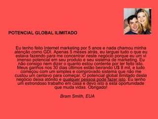 POTENCIAL GLOBAL ILIMITADO Eu tenho feito Internet marketing por 5 anos e nada chamou minha atenção como GDI. Apenas 5 meses atrás, eu larguei tudo o que eu estava fazendo para me concentrar neste negócio porque eu um vi imenso potencial em seu produto e seu sistema de marketing. Eu não consigo nem dizer o quanto estou contente por ter feito isto. Meus ganhos nos 30 dias últimos estão beirando U$ 8 mil, e tudo começou com um simples e comprovado sistema que não me custou um centavo para começar. O potencial global ilimitado deste negócio deixa atónito e  qualquer pessoa pode fazer isto . Eu tenho um estrondoso trabalho em casa e devo isto a esta oportunidade que muda vidas. Obrigado! Bram Smith, EUA   