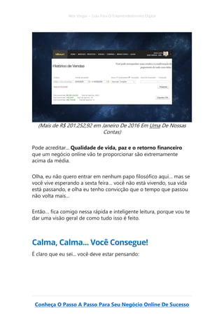 Alex Vargas – Guia Para O Empreendedorismo Digital
Conheça O Passo A Passo Para Seu Negócio Online De Sucesso
(Mais de R$ 201.252,92 em Janeiro De 2016 Em Uma De Nossas
Contas)
Pode acreditar... Qualidade de vida, paz e o retorno financeiro
que um negócio online vão te proporcionar são extremamente
acima da média.
Olha, eu não quero entrar em nenhum papo filosófico aqui… mas se
você vive esperando a sexta feira… você não está vivendo, sua vida
está passando, e olha eu tenho convicção que o tempo que passou
não volta mais…
Então… fica comigo nessa rápida e inteligente leitura, porque vou te
dar uma visão geral de como tudo isso é feito.
Calma, Calma... Você Consegue!
É claro que eu sei... você deve estar pensando:
 