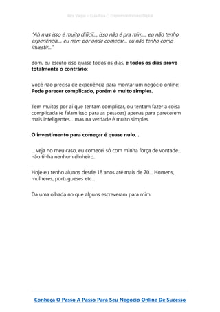 Alex Vargas – Guia Para O Empreendedorismo Digital
Conheça O Passo A Passo Para Seu Negócio Online De Sucesso
“Ah mas isso é muito difícil..., isso não é pra mim..., eu não tenho
experiência..., eu nem por onde começar... eu não tenho como
investir...”
Bom, eu escuto isso quase todos os dias, e todos os dias provo
totalmente o contrário:
Você não precisa de experiência para montar um negócio online:
Pode parecer complicado, porém é muito simples.
Tem muitos por aí que tentam complicar, ou tentam fazer a coisa
complicada (e falam isso para as pessoas) apenas para parecerem
mais inteligentes... mas na verdade é muito simples.
O investimento para começar é quase nulo...
... veja no meu caso, eu comecei só com minha força de vontade...
não tinha nenhum dinheiro.
Hoje eu tenho alunos desde 18 anos até mais de 70... Homens,
mulheres, portugueses etc...
Da uma olhada no que alguns escreveram para mim:
 