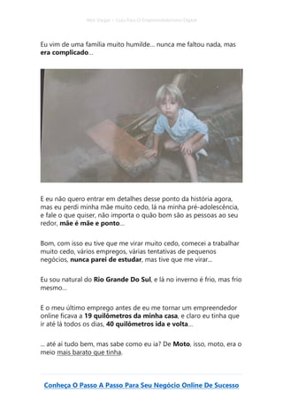 Alex Vargas – Guia Para O Empreendedorismo Digital
Conheça O Passo A Passo Para Seu Negócio Online De Sucesso
Eu vim de uma família muito humilde… nunca me faltou nada, mas
era complicado…
E eu não quero entrar em detalhes desse ponto da história agora,
mas eu perdi minha mãe muito cedo, lá na minha pré-adolescência,
e fale o que quiser, não importa o quão bom são as pessoas ao seu
redor, mãe é mãe e ponto…
Bom, com isso eu tive que me virar muito cedo, comecei a trabalhar
muito cedo, vários empregos, várias tentativas de pequenos
negócios, nunca parei de estudar, mas tive que me virar...
Eu sou natural do Rio Grande Do Sul, e lá no inverno é frio, mas frio
mesmo…
E o meu último emprego antes de eu me tornar um empreendedor
online ficava a 19 quilômetros da minha casa, e claro eu tinha que
ir até lá todos os dias, 40 quilômetros ida e volta…
... até aí tudo bem, mas sabe como eu ia? De Moto, isso, moto, era o
meio mais barato que tinha.
 