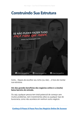 Alex Vargas – Guia Para O Empreendedorismo Digital
Conheça O Passo A Passo Para Seu Negócio Online De Sucesso
Construindo Sua Estrutura
Certo… Depois de escolher seu nicho (ou não) ... é hora de montar
sua estrutura.
Um dos grandes benefícios dos negócios online é a (muito)
baixa barreira de entrada.
Ou seja, qualquer pessoa tem total potencial de começar sem
muitos problemas, nem investimentos altos ou qualquer tipo de
burocracia, como não acontece em nenhum outro negócio.
 
