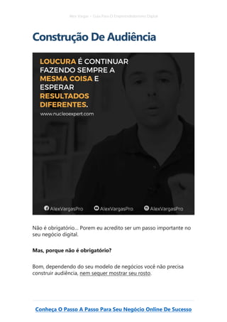 Alex Vargas – Guia Para O Empreendedorismo Digital
Conheça O Passo A Passo Para Seu Negócio Online De Sucesso
Construção De Audiência
Não é obrigatório… Porem eu acredito ser um passo importante no
seu negócio digital.
Mas, porque não é obrigatório?
Bom, dependendo do seu modelo de negócios você não precisa
construir audiência, nem sequer mostrar seu rosto.
 