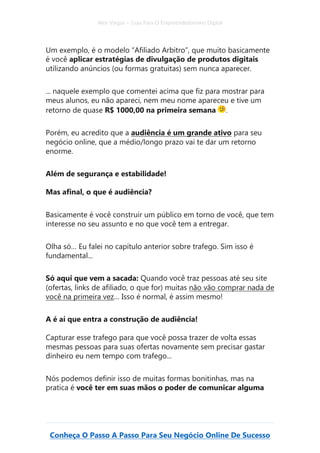 Alex Vargas – Guia Para O Empreendedorismo Digital
Conheça O Passo A Passo Para Seu Negócio Online De Sucesso
Um exemplo, é o modelo “Afiliado Arbitro”, que muito basicamente
é você aplicar estratégias de divulgação de produtos digitais
utilizando anúncios (ou formas gratuitas) sem nunca aparecer.
... naquele exemplo que comentei acima que fiz para mostrar para
meus alunos, eu não apareci, nem meu nome apareceu e tive um
retorno de quase R$ 1000,00 na primeira semana .
Porém, eu acredito que a audiência é um grande ativo para seu
negócio online, que a médio/longo prazo vai te dar um retorno
enorme.
Além de segurança e estabilidade!
Mas afinal, o que é audiência?
Basicamente é você construir um público em torno de você, que tem
interesse no seu assunto e no que você tem a entregar.
Olha só… Eu falei no capítulo anterior sobre trafego. Sim isso é
fundamental...
Só aqui que vem a sacada: Quando você traz pessoas até seu site
(ofertas, links de afiliado, o que for) muitas não vão comprar nada de
você na primeira vez… Isso é normal, é assim mesmo!
A é aí que entra a construção de audiência!
Capturar esse trafego para que você possa trazer de volta essas
mesmas pessoas para suas ofertas novamente sem precisar gastar
dinheiro eu nem tempo com trafego...
Nós podemos definir isso de muitas formas bonitinhas, mas na
pratica é você ter em suas mãos o poder de comunicar alguma
 