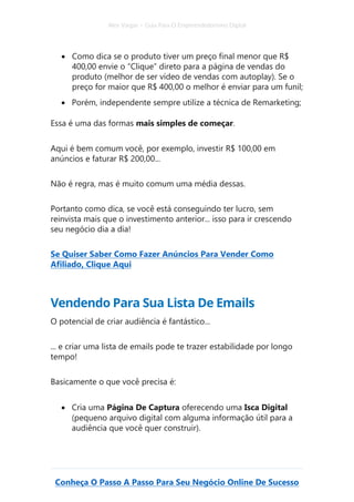 Alex Vargas – Guia Para O Empreendedorismo Digital
Conheça O Passo A Passo Para Seu Negócio Online De Sucesso
• Como dica se o produto tiver um preço final menor que R$
400,00 envie o “Clique” direto para a página de vendas do
produto (melhor de ser vídeo de vendas com autoplay). Se o
preço for maior que R$ 400,00 o melhor é enviar para um funil;
• Porém, independente sempre utilize a técnica de Remarketing;
Essa é uma das formas mais simples de começar.
Aqui é bem comum você, por exemplo, investir R$ 100,00 em
anúncios e faturar R$ 200,00...
Não é regra, mas é muito comum uma média dessas.
Portanto como dica, se você está conseguindo ter lucro, sem
reinvista mais que o investimento anterior... isso para ir crescendo
seu negócio dia a dia!
Se Quiser Saber Como Fazer Anúncios Para Vender Como
Afiliado, Clique Aqui
Vendendo Para Sua Lista De Emails
O potencial de criar audiência é fantástico...
... e criar uma lista de emails pode te trazer estabilidade por longo
tempo!
Basicamente o que você precisa é:
• Cria uma Página De Captura oferecendo uma Isca Digital
(pequeno arquivo digital com alguma informação útil para a
audiência que você quer construir).
 