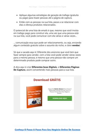 Alex Vargas – Guia Para O Empreendedorismo Digital
Conheça O Passo A Passo Para Seu Negócio Online De Sucesso
• Aplique algumas estratégias de geração de trafego (gratuito
ou pago) para trazer pessoas até a página de captura.
• Então com as pessoas na sua lista, passe a se relacionar com
elas e ofereça produtos relacionados.
O potencial de uma lista de emails é que, mesmo que você invista
em trafego pago para construir ela, uma vez que uma pessoa está
na sua lista, você pode comunicar com ela várias e várias vezes...
... comunicação essa que pode ser relacionamento, ou seja, enviando
algum conteúdo gratuito sobre o assunto do nicho, e claro vendas!
Só que a sacada aqui é: Diferente dos anúncios que você tem que
fazer sempre para vender, com a lista você pode vender várias vezes
para a mesma pessoa, e mesmo que uma pessoa não compre um
determinado produto pode comprar outro.
A dica aqui é criar Diferentes Iscas Digitais, e Diferentes Páginas
De Captura, assim convertendo mais pessoas para a sua lista.
 
