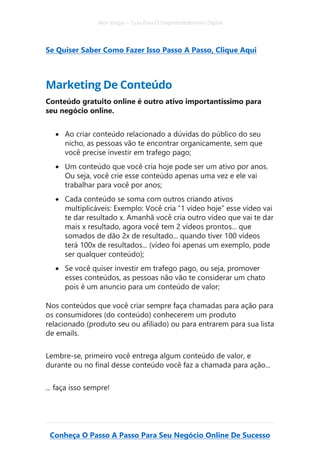 Alex Vargas – Guia Para O Empreendedorismo Digital
Conheça O Passo A Passo Para Seu Negócio Online De Sucesso
Se Quiser Saber Como Fazer Isso Passo A Passo, Clique Aqui
Marketing De Conteúdo
Conteúdo gratuito online é outro ativo importantíssimo para
seu negócio online.
• Ao criar conteúdo relacionado a dúvidas do público do seu
nicho, as pessoas vão te encontrar organicamente, sem que
você precise investir em trafego pago;
• Um conteúdo que você cria hoje pode ser um ativo por anos.
Ou seja, você crie esse conteúdo apenas uma vez e ele vai
trabalhar para você por anos;
• Cada conteúdo se soma com outros criando ativos
multiplicáveis: Exemplo: Você cria “1 vídeo hoje” esse vídeo vai
te dar resultado x. Amanhã você cria outro vídeo que vai te dar
mais x resultado, agora você tem 2 vídeos prontos... que
somados de dão 2x de resultado... quando tiver 100 vídeos
terá 100x de resultados... (vídeo foi apenas um exemplo, pode
ser qualquer conteúdo);
• Se você quiser investir em trafego pago, ou seja, promover
esses conteúdos, as pessoas não vão te considerar um chato
pois é um anuncio para um conteúdo de valor;
Nos conteúdos que você criar sempre faça chamadas para ação para
os consumidores (do conteúdo) conhecerem um produto
relacionado (produto seu ou afiliado) ou para entrarem para sua lista
de emails.
Lembre-se, primeiro você entrega algum conteúdo de valor, e
durante ou no final desse conteúdo você faz a chamada para ação...
... faça isso sempre!
 