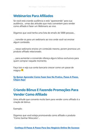 Alex Vargas – Guia Para O Empreendedorismo Digital
Conheça O Passo A Passo Para Seu Negócio Online De Sucesso
Webinarios Para Afiliados
Se você está criando audiência e está “aparecendo” para sua
audiência... umas das atitudes que mais convertem para vender
como afiliado é fazer um Webinario ao vivo.
Digamos que você tenha uma lista de emails de 5000 pessoas...
... convide-os para um webinario ao vivo onde você vai ensinar
algum conteúdo.
... nesse webinario ensine um conteúdo mesmo, porem promova um
produto afiliado relacionado.
... para aumentar a conversão ofereça alguns bônus exclusivos para
quem comprar naquele momento.
Faça isso e veja sua conta bancaria crescer como um passe de
mágica .
Se Quiser Aprender Como Fazer Isso Na Pratica, Passo A Passo,
Clique Aqui
Criando Bônus E Fazendo Promoções Para
Vender Como Afiliado
Uma atitude que converte muito bem para vender como afiliado é a
criação de bônus.
Exemplo:
Digamos que você esteja promovendo como afiliado o produto
“Como Ganhar Músculos”...
 