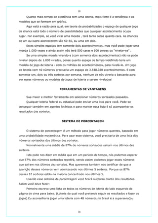 10

     Quanto mais tempo de existência tem uma loteria, mais forte é a tendência e os
modelos que se formam em gráfico.
     Aqui está a razão pela qual, em teoria de probabilidades o espaço de qualquer jogo
de chance está todo o número de possibilidades que qualquer acontecimento ocupa
lugar. Por exemplo, se você virar uma moeda , terá tanto coroa quanto cara. As chances
de um ou outro acontecerem são 50-50, ou uma em dois.
     Estes simples espaços tem somente dois acontecimentos, mas você pode jogar uma
moeda 1.000 vezes e ainda assim não terá 500 caras e 500 coroas ou “nivelar-se” .
     Se uma simples moeda virando-a (com somente dois acontecimentos) não se pode
nivelar depois de 1.000 viradas, pense quanto espaço de tempo indefinido teria um
modelo de jogo de loteria - com os milhões de acontecimentos, para nivelá-lo. Um jogo
de loteria com 40 números precisaria um espaço de 3.838.380 acontecimentos. E com
somente um, dois ou três sorteios por semana, nenhum de nós viveria o bastante para
ver esses números ou modelos de jogos de loteria a serem nivelados!


                              FERRAMENTAS DE VANTAGENS

     Sua maior e melhor ferramenta em selecionar números sorteados passados.
     Qualquer loteria federal ou estadual pode enviar uma lista para você. Pode-se
conseguir também em agentes lotéricos e para manter essa lista é só acompanhar os
resultados dos sorteios.


                               SISTEMA DE PORCENTAGEM


     O sistema de porcentagem é um método para jogar números quentes, baseado em
uma probabilidade matemática. Para usar esse sistema, você precisaria de uma lista dos
números sorteados dos últimos dez sorteios.
     Normalmente uma média de 87% de números sorteados saíram nos últimos dez
sorteios.
     Isto pode nos dizer em média que em um período de tempo, nós podemos esperar
que 87% dos números sorteados repetirá, sendo assim podemos jogar esses números
que saíram nos últimos dez sorteios. Mas queremos também nos certificar de que a
aparição desses números vem acontecendo nos últimos 5 sorteios. Porque os 87%
desses 10 sorteios estão na maioria concentrado nos últimos 5.
     Usando esse sistema de porcentagem você ficará surpreso diante dos resultados.
Assim você deve fazer:
     Primeiro escreva uma lista de todos os números de loteria do lado esquerdo da
página de cima para baixo. (Loteria da qual você pretende seguir os resultados e fazer os
jogos).Eu aconselharia jogar uma loteria com 48 números,no Brasil é a supersena(ou




                                           10
 