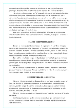 11

menos números),é onde há a garantia de um mínimo de acertos de números ou
premiação. Desenhe linhas para fazer 2 colunas a direita dos números da loteria.
      Na primeira coluna, marque um “x” para cada número da loteria que tenha saído
nos últimos cinco jogos. E na segunda coluna marque um “x” para cada vez que o
número tenha saído nos seis a dez jogos. Agora circule no seu gráfico os números que
tenham sido sorteados pelo menos duas vezes nos últimos dez jogos e tenha certeza de
que ao menos uma das vezes tenha sido durante os cinco últimos. Normalmente você
encontrará uma média de 15 a 20 por cento nesse sistema de seleção. Você poderá fazer
uma rotação desse grupo de números usando um dos sistemas rotatórios, o qual será
mostrado a você logo mais neste livreto.
      Esse não é um dos mais modernos sistemas para fazer seleção de números e
encontrar as tendências mais quentes de números sorteados, mas ajuda a encontrar a
tendência quente.


                            GRÁFICO DE SORTEIOS PASSADOS

      Escreva os números de loterias (no caso da supersena) de 1 a 48 de cima para
baixo no lado esquerdo da folha. Marque um “x” (em tinta vermelha) para cada um dos
números sorteados. Aumente o número dos sorteios na folha, desde as datas em que
foram sorteados, escrevendo (com tinta preta) os números . Para a construção desses
gráficos o melhor é comprar um caderno quadriculado.
      Esse gráfico é muito útil porque você pode dizer numa olhada quais os números
que são quentes e quais não são. É também mais fácil fazer a seleção no sistema de
porcentagem através do gráfico. Esse gráfico é uma das chaves em selecionar números a
serem jogados.
      Os “xs” são mais fáceis e visíveis se marcá-los em tinta vermelha e marque os
jogos perdedores em tinta preta. Tal qual seu histórico de datas de sorteios acumulam ,
você começará a ver modelos de jogos emergirem.


                          NÚMEROS VIZINHOS CONSECUTIVOS


      Números vizinhos consecutivos são dois números que saem sorteados em um só
jogo. Tal qual 28-29. Pelo menos dois terços de qualquer loteria com sorteio de 6
números, contém um par de vizinhos consecutivos. Desses jogos que tem vizinhos
consecutivos, pelo menos um de cada quatro tem dois números emendados ou três
números emendados, tal como 33-34-35.
      Números vizinhos consecutivos triplos ocorrem em quase dez por cento de sorteios
de loterias.
      Vizinhos quádruplos são quatro números consecutivos que acontecem em um
sorteio, tal qual 21-22-23-24. Vizinhos quádruplos são raros, ocorrendo uma vez em
cada 100 sorteios.

                                           11
 