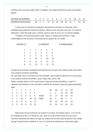 14

números que você quer jogar (fazer a rotação). Sua página deverá ser igual ao exemplo
abaixo:


SISTEMA DE NÚMEROS:                 1     2       3        4         5        6     7    8    9        10   11   12
NÚMEROS ESCOLHIDOS:                 48    3       1        14        33       34    28   29   31       7    23   44


        É claro que os “números escolhidos” demonstram somente um exemplo. Você
escolherá seus próprios números de loteria. Observe que você tem que usar 12 números
diferentes. Você não pode usar o mesmo número mais de uma vez na mesma rotação.
        O sistema #37 parecerá igual a este. Esse é o “sistema de números”. Cada
combinação de seis números na vertical será o quadro de um cartão.


         SISTEMA 37                      12 NÚMEROS                                6 COMBINAÇÕES


                   1       1        1         4       4              7
                   2       2        2         5       5              8
                   3       3        3         6       6              9
                   4       7        10        7       10             10
                   5       8        11        8       11             11
                   6       9        12        9       12             12


O sistema de números mostrado acima deverá ser seu guia. Ele mostra onde você coloca
seus próprios números escolhidos.
Se você fosse usar os números do meu exemplo, você mudaria todos os #1’s acima para
o seu próprio número escolhido o qual, nesse caso, seria o 48.
Então, mudaria todos os #2’s acima para o segundo número escolhido, o qual é 3.
Quando você finalizar a troca de todo o sistema de números, seus seis jogos pareceriam
esse:
 1       1    1        4   4    7                               48        48        14   14       28
 2       2    2        5   5    8                               3         3         33   33       29
 3       3    3        6   6    9        MUDA                   17        17        34   34       31
 4       7    10       7   10   10       PARA                   28        7         28   7        7
 5       8    11       8   11   11                              29        23        29   23       23
 6       9    12       9   12   12                              31        44        31   44       44




     Cada grupo de seis números na vertical é um jogo. A primeira coluna, 1-2-3-4-5-6,
foi mudada para 48-3-17-28-29-31, etc. Você vê como é fácil? Você só usa os seus
números escolhidos de loteria no lugar do sistema de números para preencher seu cartão
de jogo. Experimente o sistema 37 com 12 números de loteria que você queira jogar.

                                                      14
 