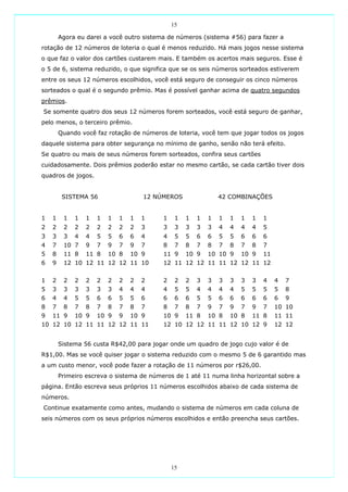 15

        Agora eu darei a você outro sistema de números (sistema #56) para fazer a
rotação de 12 números de loteria o qual é menos reduzido. Há mais jogos nesse sistema
o que faz o valor dos cartões custarem mais. E também os acertos mais seguros. Esse é
o 5 de 6, sistema reduzido, o que significa que se os seis números sorteados estiverem
entre os seus 12 números escolhidos, você está seguro de conseguir os cinco números
sorteados o qual é o segundo prêmio. Mas é possível ganhar acima de quatro segundos
prêmios.
Se somente quatro dos seus 12 números forem sorteados, você está seguro de ganhar,
pelo menos, o terceiro prêmio.
        Quando você faz rotação de números de loteria, você tem que jogar todos os jogos
daquele sistema para obter segurança no mínimo de ganho, senão não terá efeito.
Se quatro ou mais de seus números forem sorteados, confira seus cartões
cuidadosamente. Dois prêmios poderão estar no mesmo cartão, se cada cartão tiver dois
quadros de jogos.


         SISTEMA 56                  12 NÚMEROS                42 COMBINAÇÕES


1   1    1   1   1   1   1   1   1   1    1    1   1   1   1   1   1   1   1   1
2   2    2   2   2   2   2   2   2   3    3    3   3   3   3   4   4   4   4   5
3   3    3   4   4   5   5   6   6   4    4    5   5   6   6   5   5   6   6   6
4   7    10 7    9   7   9   7   9   7    8    7   8   7   8   7   8   7   8   7
5   8    11 8    11 8    10 8    10 9     11 9     10 9    10 10 9     10 9    11
6   9    12 10 12 11 12 12 11 10          12 11 12 12 11 11 12 12 11 12


1   2    2   2   2   2   2   2   2   2    2    2   2   3   3   3   3   3   3   4    4   7
5   3    3   3   3   3   3   4   4   4    4    5   5   4   4   4   4   5   5   5    5   8
6   4    4   5   5   6   6   5   5   6    6    6   6   5   5   6   6   6   6   6    6   9
8   7    8   7   8   7   8   7   8   7    8    7   8   7   9   7   9   7   9   7    10 10
9   11 9     10 9    10 9    9   10 9     10 9     11 8    10 8    10 8    11 8     11 11
10 12 10 12 11 11 12 12 11 11             12 10 12 12 11 11 12 10 12 9              12 12


        Sistema 56 custa R$42,00 para jogar onde um quadro de jogo cujo valor é de
R$1,00. Mas se você quiser jogar o sistema reduzido com o mesmo 5 de 6 garantido mas
a um custo menor, você pode fazer a rotação de 11 números por r$26,00.
        Primeiro escreva o sistema de números de 1 até 11 numa linha horizontal sobre a
página. Então escreva seus próprios 11 números escolhidos abaixo de cada sistema de
números.
Continue exatamente como antes, mudando o sistema de números em cada coluna de
seis números com os seus próprios números escolhidos e então preencha seus cartões.




                                              15
 
