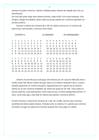 17

acertam só quatro números. Ganhos múltiplos desse sistema de rotação até o faz um
divertimento.
Se você não puder jogar esse sistema sozinho, pode dividir com outras pessoas. Com
amigos, colegas de trabalho. Quem sabe seu grupo poderá ser o próximo ganhador do
primeiro prêmio.
        Escreva o sistema de números de 1 até 16, abaixo escreva os 16 números de
loteria que você escolheu. Continue como antes.


    SISTEMA 41                           16 NÚMEROS                  38 COMBINAÇÕES


1   1    1   1   1   1   1   1   1   4      4    4   4   4   4   4    4   7   7   7
2   2    2   2   2   2   2   2   2   5      5    5   5   5   5   5    5   8   8   8
3   3    3   3   3   3   3   3   3   6      6    6   6   6   6   6    6   9   9   9
4   7    10 10 10 11 11 12 14 7             10 10 10 11 11 12 14 10 10 10
5   8    11 12 13 12 13 13 15 8             11 12 13 12 13 13 15 11 13 15
6   9    16 15 14 14 15 16 16 9             16 15 14 14 15 16 16 12 14 16


7   7    7   7   7   7   7   7   7   7      7    9   9   9   9   9    10 11
8   8    8   8   8   8   8   8   8   8      8    10 10 10 10 12 12 12
9   9    9   9   10 10 10 10 11 11          13 11 11 11 11 13 13 13
11 11 12 12 11 12 12 11 12 12               14 12 12 12 13 14 14 14
13 14 13 14 13 14 13 14 13 15               15 13 14 15 14 15 15 15
15 16 16 15 16 16 15 15 14 16               16 16 16 16 15 16 16 16




        Sistema 42 permite que você jogue 18 números por um custo de R$42,00 onde o
cartão custar R$1,00 por quadro de jogo. Esse é um sistema reduzido 4 de 6, o qual é
também garantido um mínimo de ganho, seguramente com o ganho de um terceiro
prêmio se os seis números sorteados cair dentro do grupo de 18. Mas como todos os
outros sistemas, você pode ganhar muito mais do que o mínimo assegurado permitir. É
claro, como todo jogo, você está em aberto para ganhar o primeiro prêmio.


Primeiro escreva o sistema de números de 1 até 18 e então, escreva seus números
escolhidos de loteria abaixo desses. Proceda como no sistema 37, usando seus números
de loteria no lugar do sistema de números quando fizer seus jogos no cartão.




                                                17
 